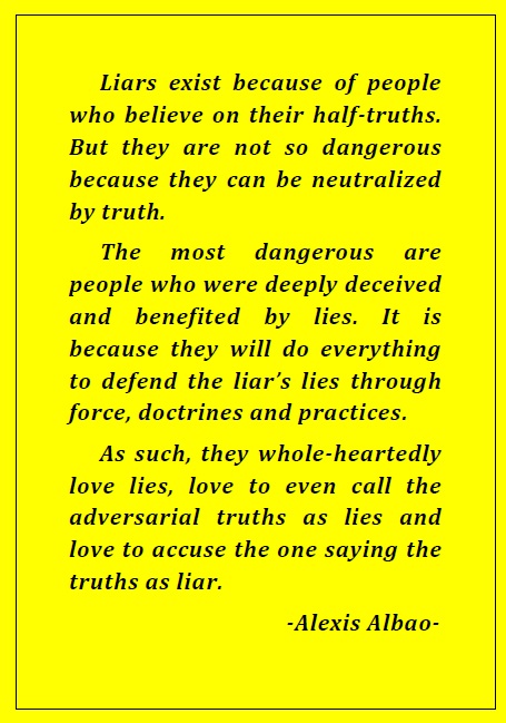 Liars exist because of people who believe on their half-truths. But they are not so dangerous because they can be neutralized by truth. The most dangerous are people who were deeply deceived and benefited by lies. It is because they will do everything to defend the liar’s lies through force, doctrines and practices. As such, they whole-heartedly love lies, love to even call the adversarial truths as lies and love to accuse the one saying the truths as liar. -Alexis Albao- 